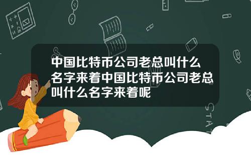 中国比特币公司老总叫什么名字来着中国比特币公司老总叫什么名字来着呢