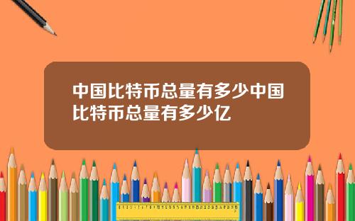 中国比特币总量有多少中国比特币总量有多少亿