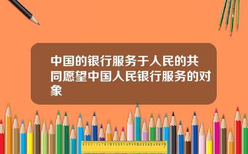 中国的银行服务于人民的共同愿望中国人民银行服务的对象