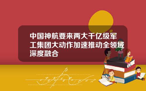 中国神航要来两大千亿级军工集团大动作加速推动全领域深度融合