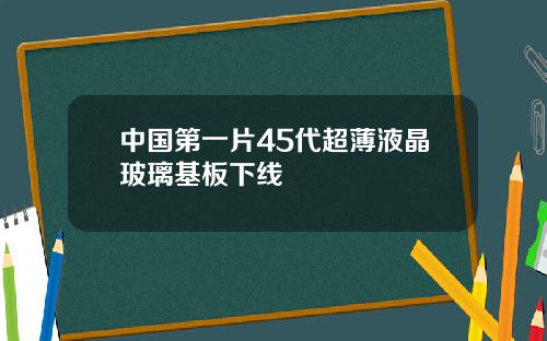 中国第一片45代超薄液晶玻璃基板下线