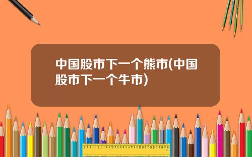 中国股市下一个熊市(中国股市下一个牛市)