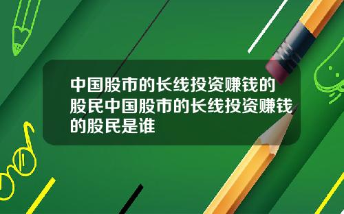 中国股市的长线投资赚钱的股民中国股市的长线投资赚钱的股民是谁