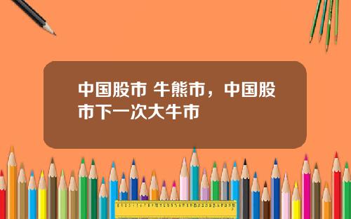 中国股市 牛熊市，中国股市下一次大牛市