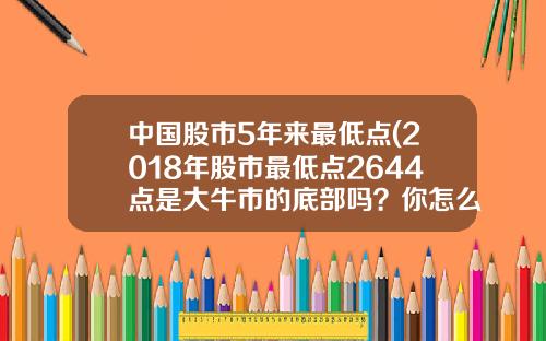 中国股市5年来最低点(2018年股市最低点2644点是大牛市的底部吗？你怎么看？)