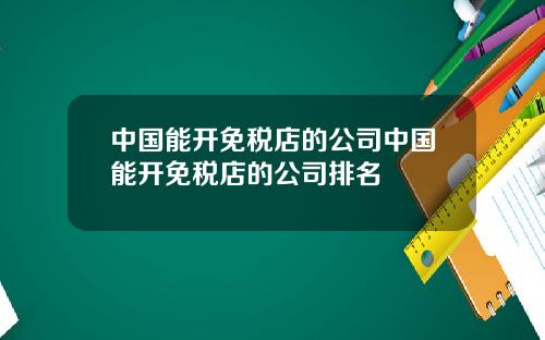 中国能开免税店的公司中国能开免税店的公司排名