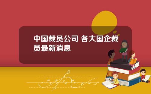 中国裁员公司 各大国企裁员最新消息
