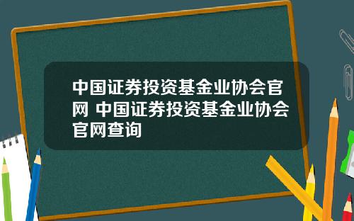 中国证券投资基金业协会官网 中国证券投资基金业协会官网查询