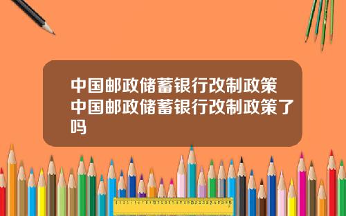 中国邮政储蓄银行改制政策中国邮政储蓄银行改制政策了吗