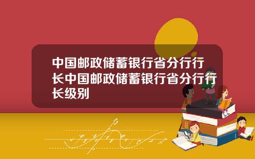 中国邮政储蓄银行省分行行长中国邮政储蓄银行省分行行长级别