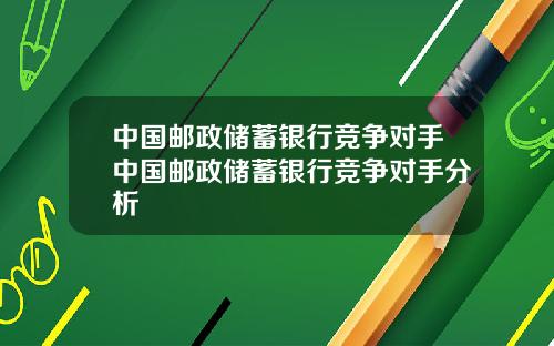 中国邮政储蓄银行竞争对手中国邮政储蓄银行竞争对手分析
