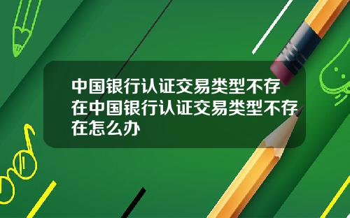 中国银行认证交易类型不存在中国银行认证交易类型不存在怎么办