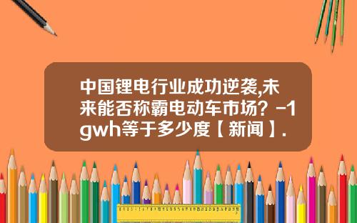 中国锂电行业成功逆袭,未来能否称霸电动车市场？-1gwh等于多少度【新闻】.