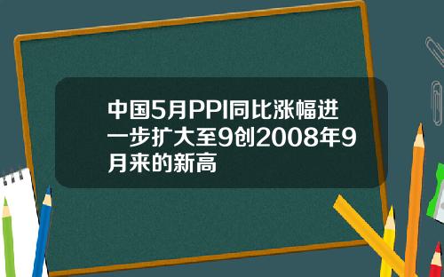 中国5月PPI同比涨幅进一步扩大至9创2008年9月来的新高
