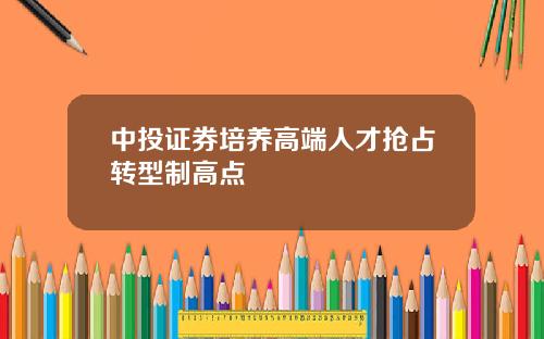 中投证券培养高端人才抢占转型制高点
