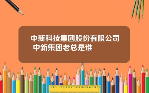 中新科技集团股份有限公司 中新集团老总是谁