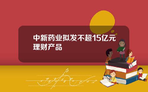 中新药业拟发不超15亿元理财产品