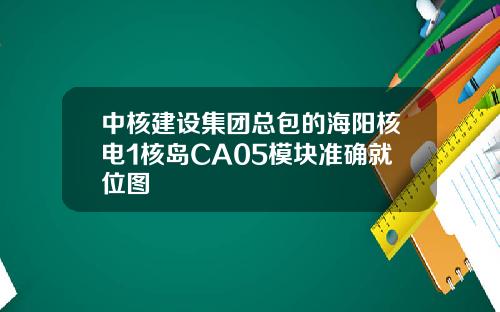 中核建设集团总包的海阳核电1核岛CA05模块准确就位图