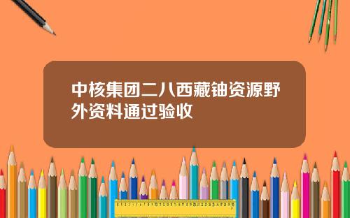 中核集团二八西藏铀资源野外资料通过验收