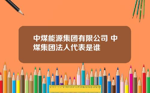 中煤能源集团有限公司 中煤集团法人代表是谁