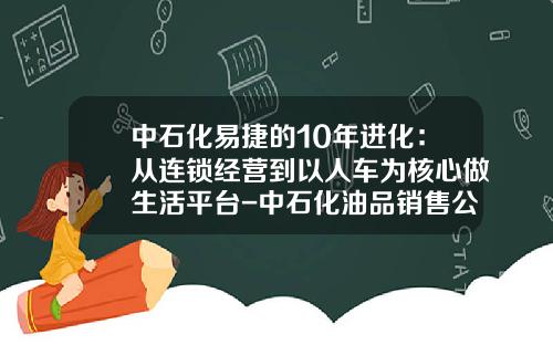 中石化易捷的10年进化：从连锁经营到以人车为核心做生活平台-中石化油品销售公司【新闻】.
