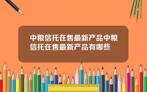 中粮信托在售最新产品中粮信托在售最新产品有哪些