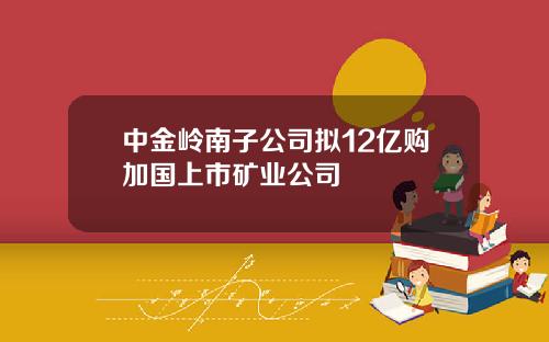 中金岭南子公司拟12亿购加国上市矿业公司