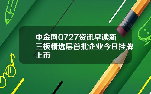 中金网0727资讯早读新三板精选层首批企业今日挂牌上市