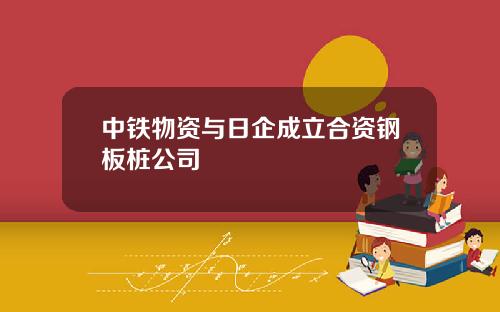 中铁物资与日企成立合资钢板桩公司