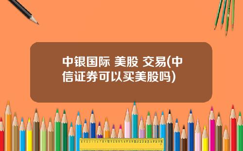 中银国际 美股 交易(中信证券可以买美股吗)