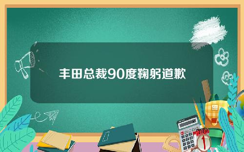 丰田总裁90度鞠躬道歉