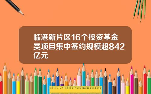 临港新片区16个投资基金类项目集中签约规模超842亿元