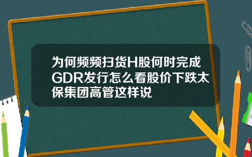 为何频频扫货H股何时完成GDR发行怎么看股价下跌太保集团高管这样说