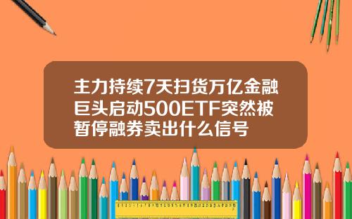 主力持续7天扫货万亿金融巨头启动500ETF突然被暂停融券卖出什么信号
