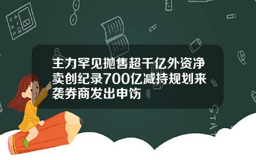 主力罕见抛售超千亿外资净卖创纪录700亿减持规划来袭券商发出申饬