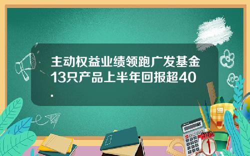 主动权益业绩领跑广发基金13只产品上半年回报超40.