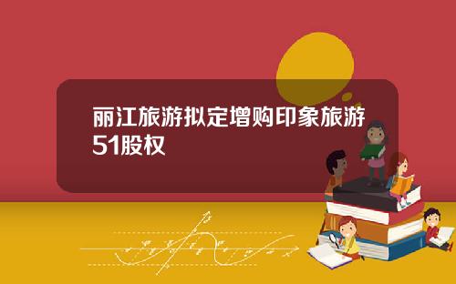 丽江旅游拟定增购印象旅游51股权