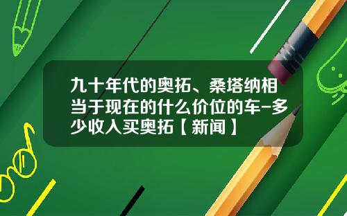 九十年代的奥拓、桑塔纳相当于现在的什么价位的车-多少收入买奥拓【新闻】