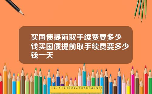 买国债提前取手续费要多少钱买国债提前取手续费要多少钱一天