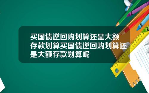买国债逆回购划算还是大额存款划算买国债逆回购划算还是大额存款划算呢