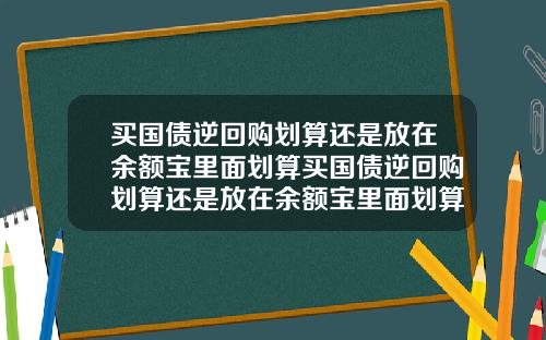 买国债逆回购划算还是放在余额宝里面划算买国债逆回购划算还是放在余额宝里面划算呢