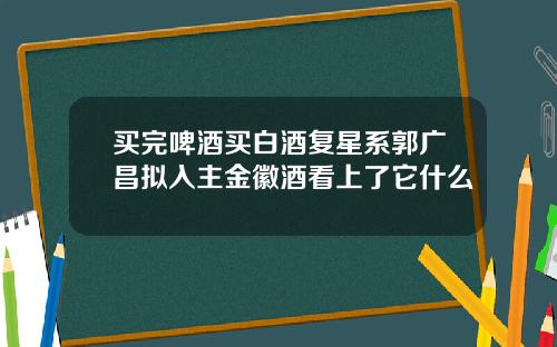 买完啤酒买白酒复星系郭广昌拟入主金徽酒看上了它什么