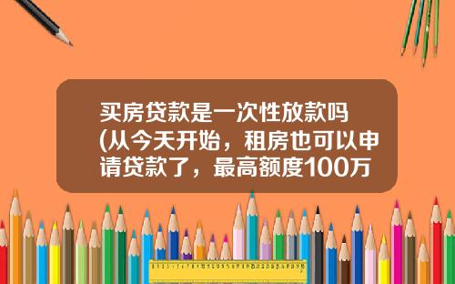 买房贷款是一次性放款吗 (从今天开始，租房也可以申请贷款了，最高额度100万！)