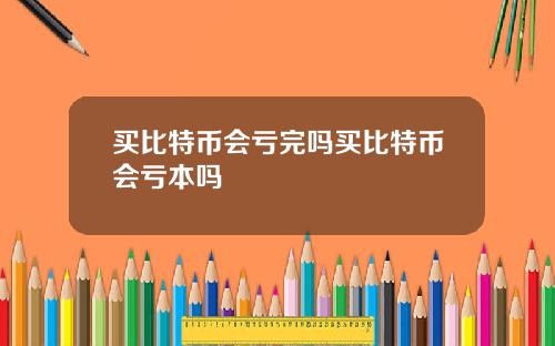 买比特币会亏完吗买比特币会亏本吗