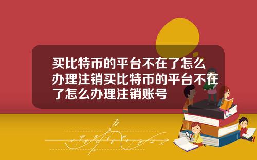 买比特币的平台不在了怎么办理注销买比特币的平台不在了怎么办理注销账号