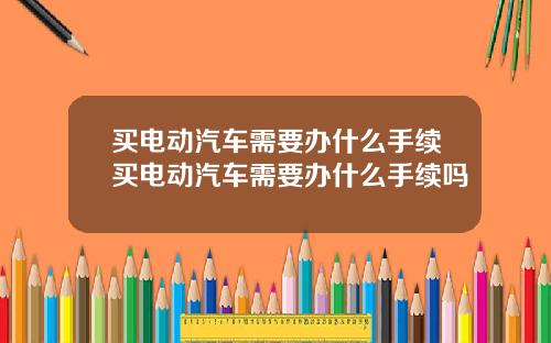 买电动汽车需要办什么手续买电动汽车需要办什么手续吗