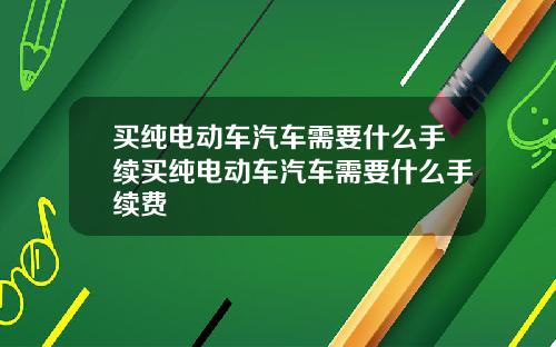 买纯电动车汽车需要什么手续买纯电动车汽车需要什么手续费