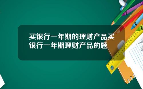 买银行一年期的理财产品买银行一年期理财产品的题