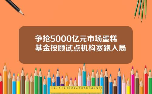 争抢5000亿元市场蛋糕基金投顾试点机构赛跑入局