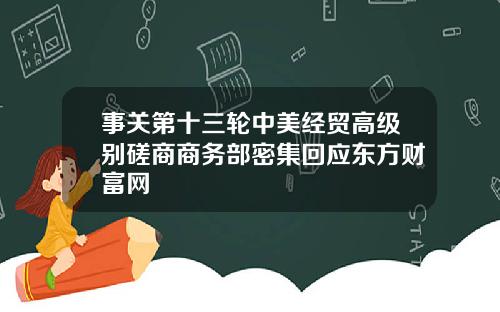 事关第十三轮中美经贸高级别磋商商务部密集回应东方财富网